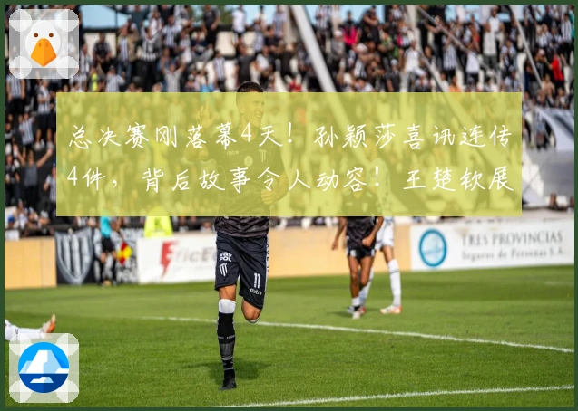 总决赛刚落幕4天！孙颖莎喜讯连传4件，背后故事令人动容！王楚钦展现大格局