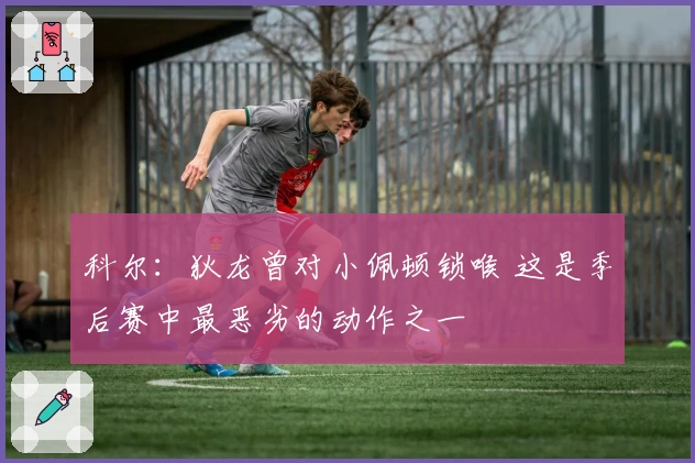 科尔：狄龙曾对小佩顿锁喉 这是季后赛中最恶劣的动作之一