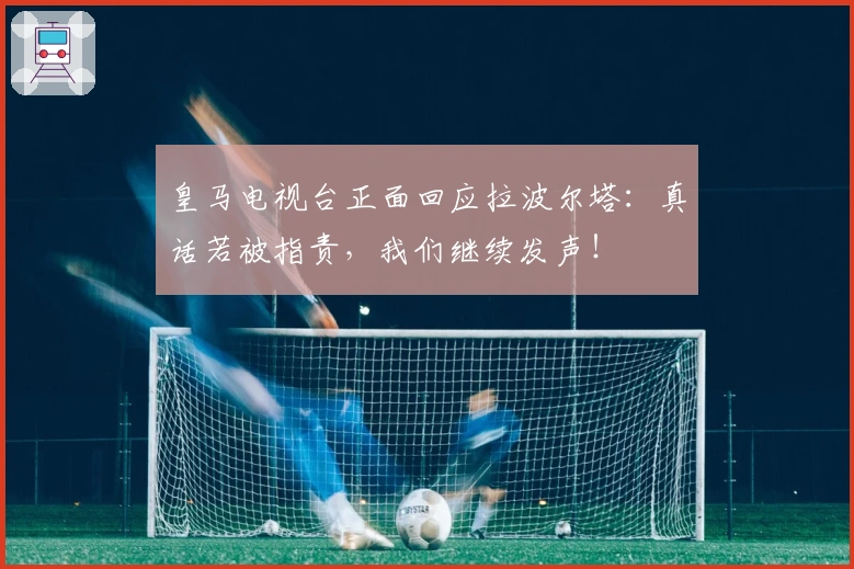 皇马电视台正面回应拉波尔塔：真话若被指责，我们继续发声！