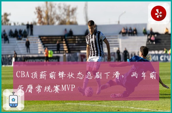 CBA顶薪前锋状态急剧下滑，两年前荣膺常规赛MVP