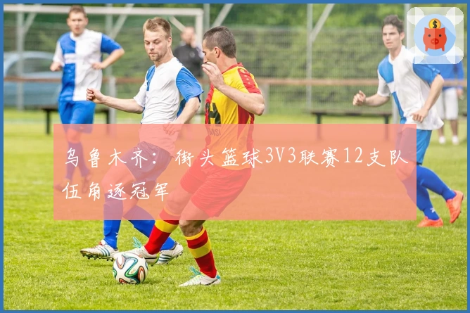 乌鲁木齐：街头篮球3V3联赛12支队伍角逐冠军