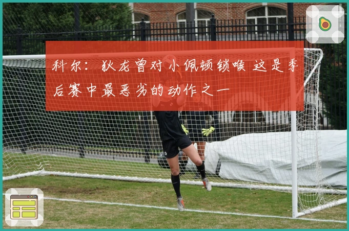 科尔：狄龙曾对小佩顿锁喉 这是季后赛中最恶劣的动作之一